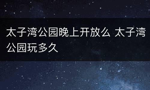 太子湾公园晚上开放么 太子湾公园玩多久