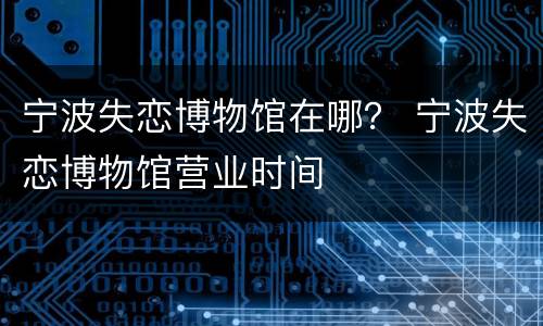 宁波失恋博物馆在哪？ 宁波失恋博物馆营业时间