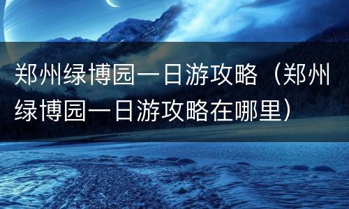 郑州绿博园一日游攻略（郑州绿博园一日游攻略在哪里）