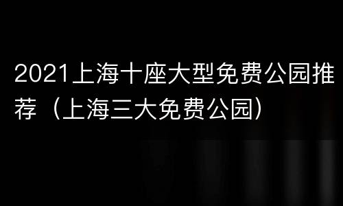 2021上海十座大型免费公园推荐（上海三大免费公园）