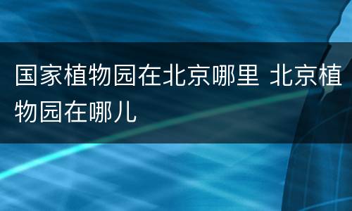 国家植物园在北京哪里 北京植物园在哪儿