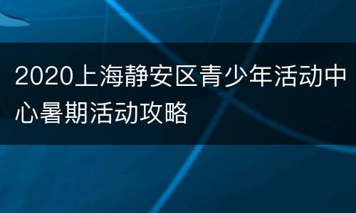2020上海静安区青少年活动中心暑期活动攻略