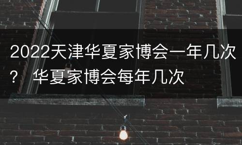 2022天津华夏家博会一年几次？ 华夏家博会每年几次