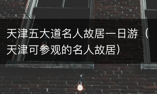 天津五大道名人故居一日游（天津可参观的名人故居）