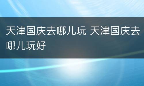天津国庆去哪儿玩 天津国庆去哪儿玩好