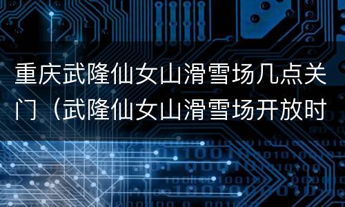 重庆武隆仙女山滑雪场几点关门（武隆仙女山滑雪场开放时间）