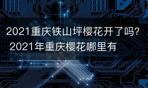 2021重庆铁山坪樱花开了吗？ 2021年重庆樱花哪里有