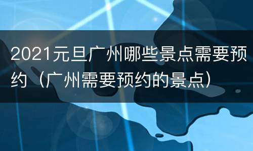 2021元旦广州哪些景点需要预约（广州需要预约的景点）