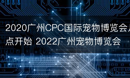 2020广州CPC国际宠物博览会几点开始 2022广州宠物博览会