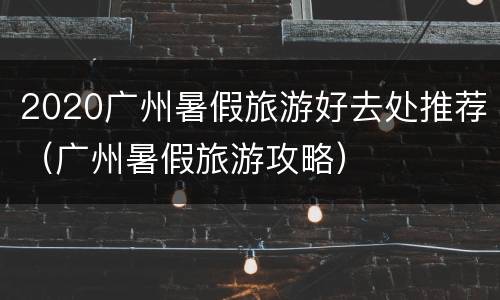 2020广州暑假旅游好去处推荐（广州暑假旅游攻略）