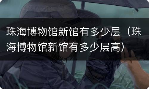 珠海博物馆新馆有多少层（珠海博物馆新馆有多少层高）