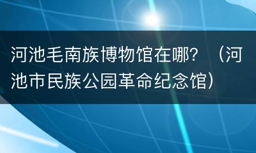 河池毛南族博物馆在哪？（河池市民族公园革命纪念馆）