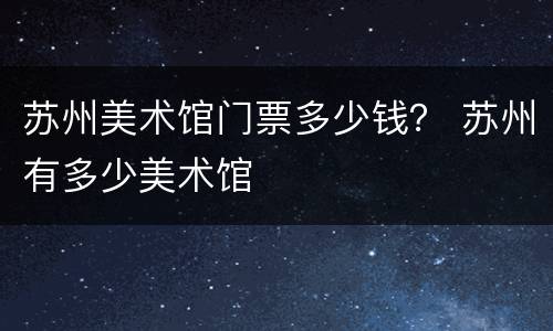 苏州美术馆门票多少钱？ 苏州有多少美术馆