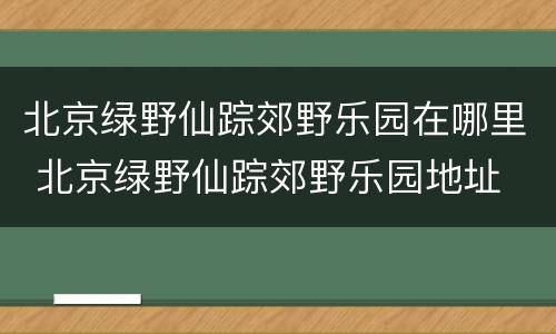 北京绿野仙踪郊野乐园在哪里 北京绿野仙踪郊野乐园地址