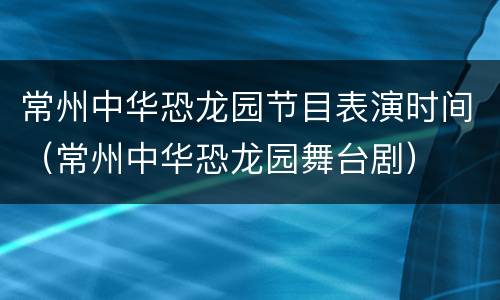 常州中华恐龙园节目表演时间（常州中华恐龙园舞台剧）