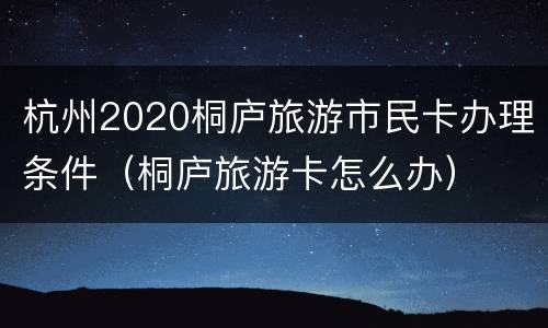 杭州2020桐庐旅游市民卡办理条件（桐庐旅游卡怎么办）