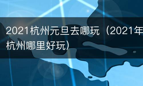 2021杭州元旦去哪玩（2021年杭州哪里好玩）
