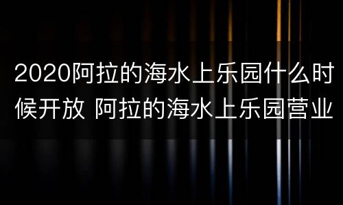 2020阿拉的海水上乐园什么时候开放 阿拉的海水上乐园营业时间