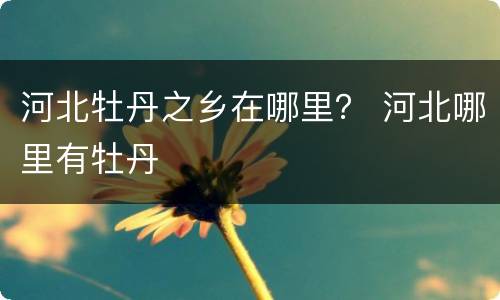 河北牡丹之乡在哪里？ 河北哪里有牡丹