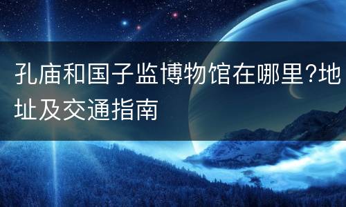 孔庙和国子监博物馆在哪里?地址及交通指南