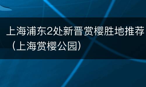 上海浦东2处新晋赏樱胜地推荐（上海赏樱公园）