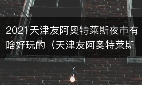 2021天津友阿奥特莱斯夜市有啥好玩的（天津友阿奥特莱斯营业时间）