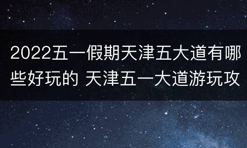2022五一假期天津五大道有哪些好玩的 天津五一大道游玩攻略