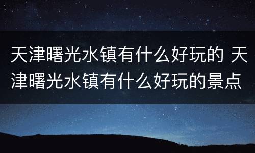 天津曙光水镇有什么好玩的 天津曙光水镇有什么好玩的景点