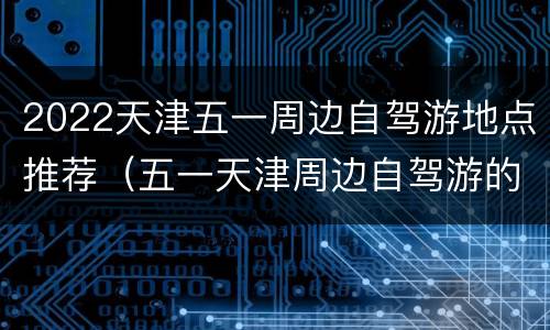 2022天津五一周边自驾游地点推荐（五一天津周边自驾游的地方）
