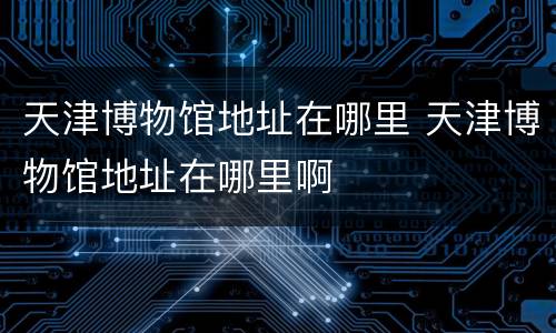 天津博物馆地址在哪里 天津博物馆地址在哪里啊