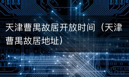 天津曹禺故居开放时间（天津曹禺故居地址）