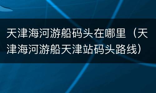天津海河游船码头在哪里（天津海河游船天津站码头路线）
