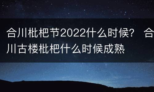 合川枇杷节2022什么时候？ 合川古楼枇杷什么时候成熟