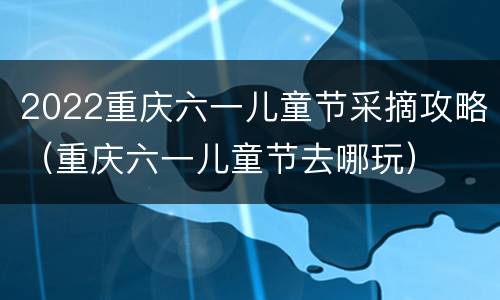 2022重庆六一儿童节采摘攻略（重庆六一儿童节去哪玩）