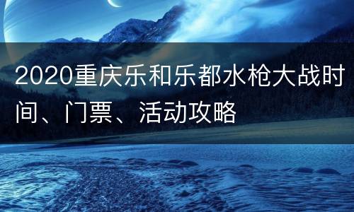 2020重庆乐和乐都水枪大战时间、门票、活动攻略
