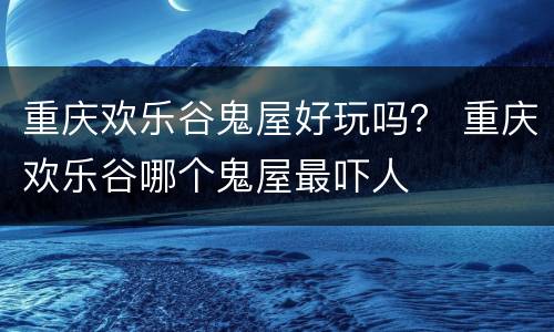 重庆欢乐谷鬼屋好玩吗？ 重庆欢乐谷哪个鬼屋最吓人