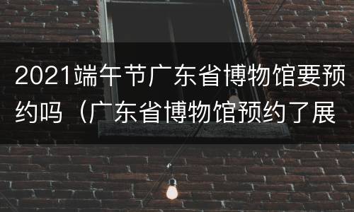 2021端午节广东省博物馆要预约吗（广东省博物馆预约了展览还要预约门票吗）