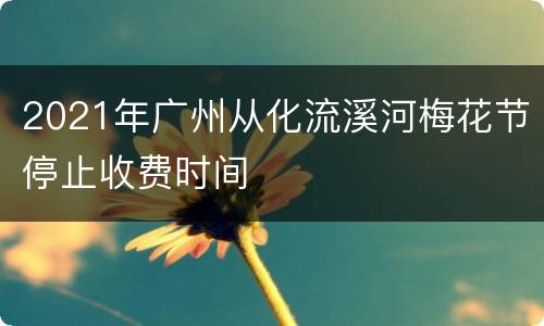 2021年广州从化流溪河梅花节停止收费时间