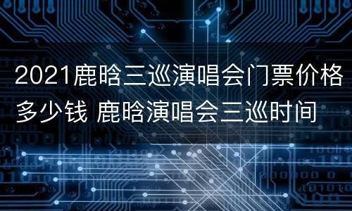 2021鹿晗三巡演唱会门票价格多少钱 鹿晗演唱会三巡时间