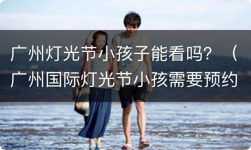 广州灯光节小孩子能看吗？（广州国际灯光节小孩需要预约吗）