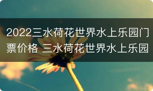 2022三水荷花世界水上乐园门票价格 三水荷花世界水上乐园开放时间