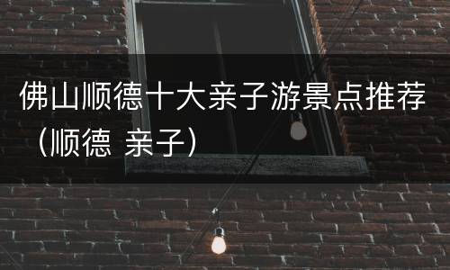 佛山顺德十大亲子游景点推荐（顺德 亲子）
