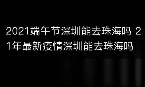 2021端午节深圳能去珠海吗 21年最新疫情深圳能去珠海吗