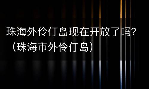 珠海外伶仃岛现在开放了吗？（珠海市外伶仃岛）