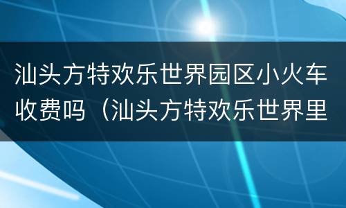 汕头方特欢乐世界园区小火车收费吗（汕头方特欢乐世界里面玩要收费吗）