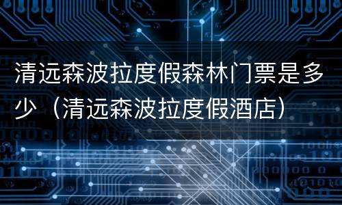 清远森波拉度假森林门票是多少（清远森波拉度假酒店）