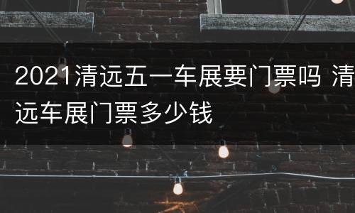 2021清远五一车展要门票吗 清远车展门票多少钱