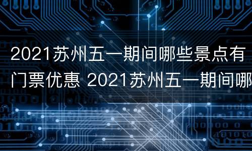 2021苏州五一期间哪些景点有门票优惠 2021苏州五一期间哪些景点有门票优惠活动