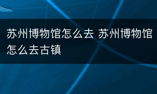 苏州博物馆怎么去 苏州博物馆怎么去古镇