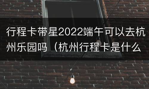 行程卡带星2022端午可以去杭州乐园吗（杭州行程卡是什么码）